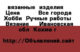 вязанные  изделия  › Цена ­ 100 - Все города Хобби. Ручные работы » Вязание   . Ивановская обл.,Кохма г.